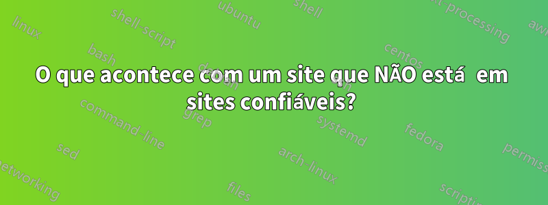 O que acontece com um site que NÃO está em sites confiáveis?