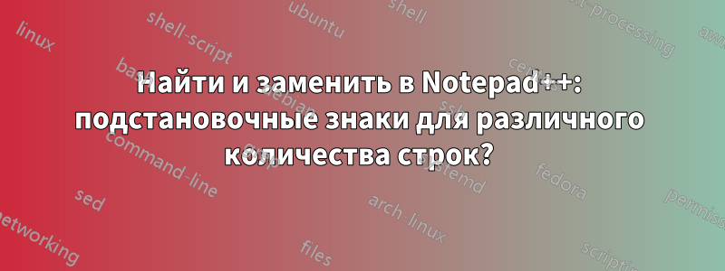 Найти и заменить в Notepad++: подстановочные знаки для различного количества строк?