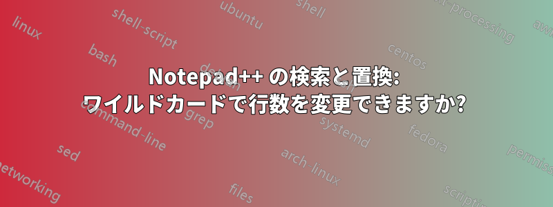 Notepad++ の検索と置換: ワイルドカードで行数を変更できますか?