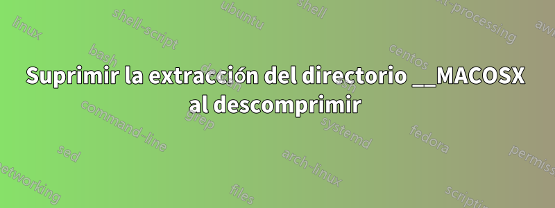 Suprimir la extracción del directorio __MACOSX al descomprimir