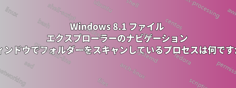 Windows 8.1 ファイル エクスプローラーのナビゲーション ウィンドウでフォルダーをスキャンしているプロセスは何ですか?