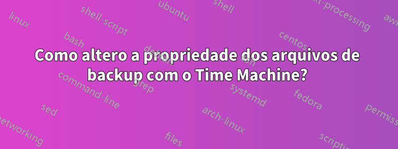 Como altero a propriedade dos arquivos de backup com o Time Machine?
