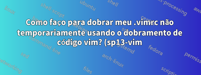 Como faço para dobrar meu .vimrc não temporariamente usando o dobramento de código vim? (sp13-vim)