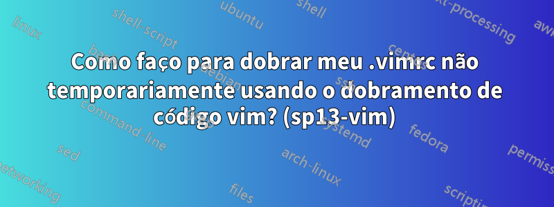 Como faço para dobrar meu .vimrc não temporariamente usando o dobramento de código vim? (sp13-vim)