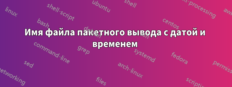 Имя файла пакетного вывода с датой и временем