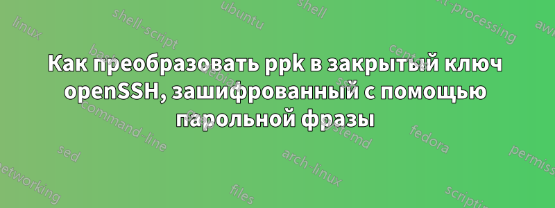 Как преобразовать ppk в закрытый ключ openSSH, зашифрованный с помощью парольной фразы