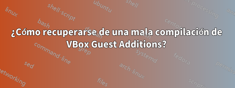 ¿Cómo recuperarse de una mala compilación de VBox Guest Additions?