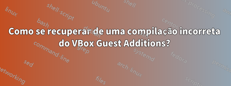 Como se recuperar de uma compilação incorreta do VBox Guest Additions?