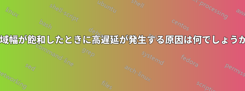 帯域幅が飽和したときに高遅延が発生する原因は何でしょうか?