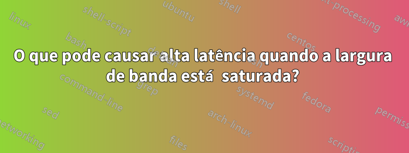 O que pode causar alta latência quando a largura de banda está saturada?
