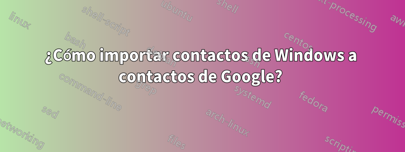 ¿Cómo importar contactos de Windows a contactos de Google?