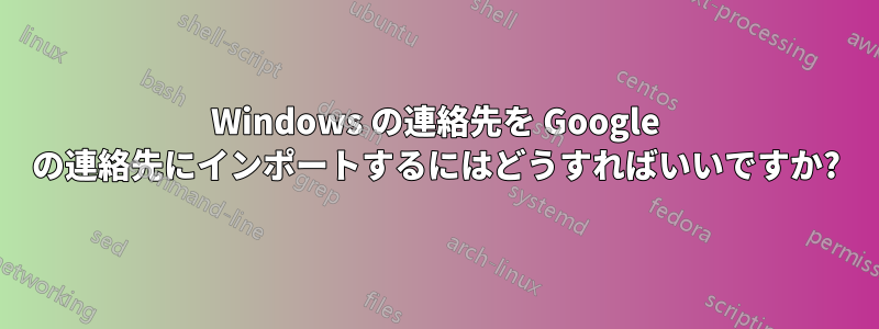 Windows の連絡先を Google の連絡先にインポートするにはどうすればいいですか?