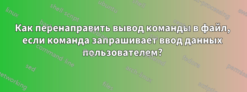 Как перенаправить вывод команды в файл, если команда запрашивает ввод данных пользователем?