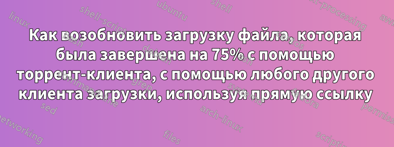 Как возобновить загрузку файла, которая была завершена на 75% с помощью торрент-клиента, с помощью любого другого клиента загрузки, используя прямую ссылку