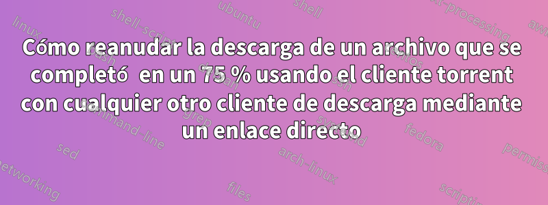 Cómo reanudar la descarga de un archivo que se completó en un 75 % usando el cliente torrent con cualquier otro cliente de descarga mediante un enlace directo