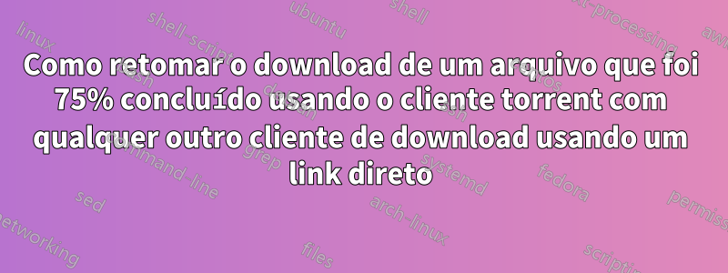 Como retomar o download de um arquivo que foi 75% concluído usando o cliente torrent com qualquer outro cliente de download usando um link direto