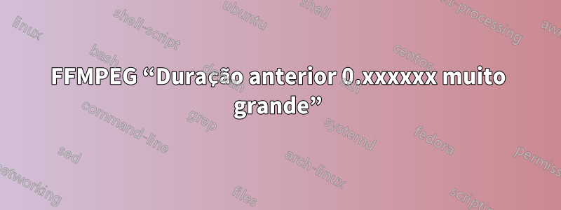 FFMPEG “Duração anterior 0.xxxxxx muito grande”