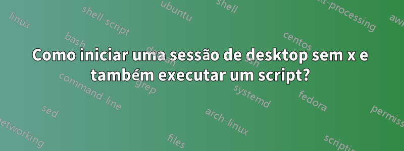 Como iniciar uma sessão de desktop sem x e também executar um script?