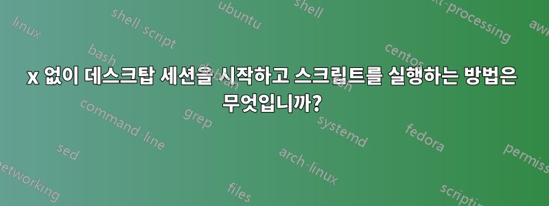 x 없이 데스크탑 세션을 시작하고 스크립트를 실행하는 방법은 무엇입니까?