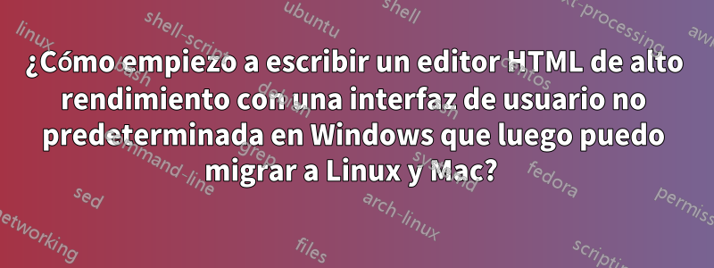 ¿Cómo empiezo a escribir un editor HTML de alto rendimiento con una interfaz de usuario no predeterminada en Windows que luego puedo migrar a Linux y Mac? 