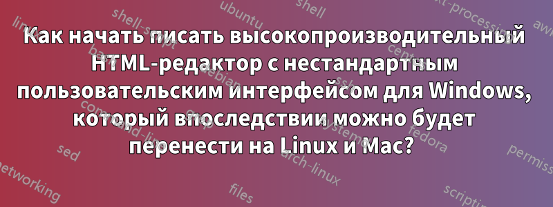 Как начать писать высокопроизводительный HTML-редактор с нестандартным пользовательским интерфейсом для Windows, который впоследствии можно будет перенести на Linux и Mac? 