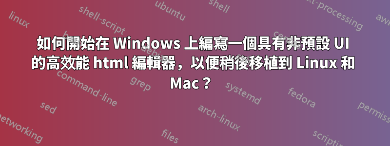 如何開始在 Windows 上編寫一個具有非預設 UI 的高效能 html 編輯器，以便稍後移植到 Linux 和 Mac？ 