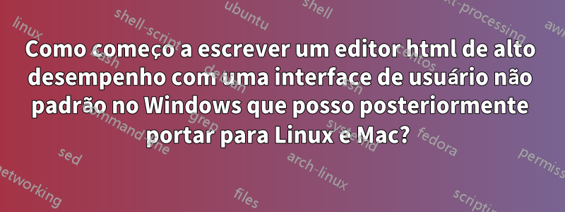 Como começo a escrever um editor html de alto desempenho com uma interface de usuário não padrão no Windows que posso posteriormente portar para Linux e Mac? 