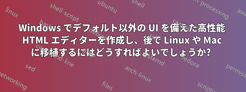 Windows でデフォルト以外の UI を備えた高性能 HTML エディターを作成し、後で Linux や Mac に移植するにはどうすればよいでしょうか? 