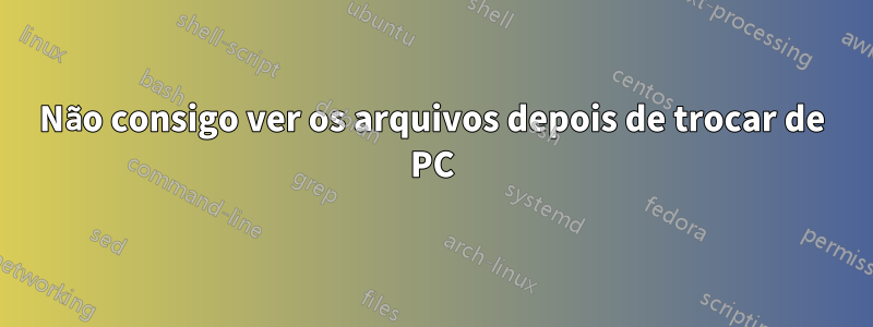 Não consigo ver os arquivos depois de trocar de PC