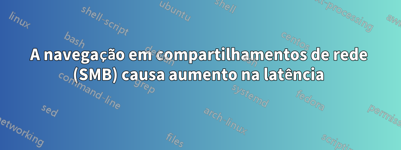 A navegação em compartilhamentos de rede (SMB) causa aumento na latência