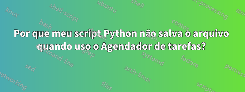 Por que meu script Python não salva o arquivo quando uso o Agendador de tarefas?