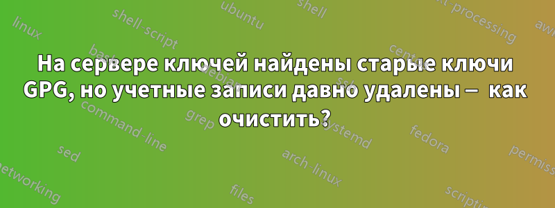 На сервере ключей найдены старые ключи GPG, но учетные записи давно удалены — как очистить?