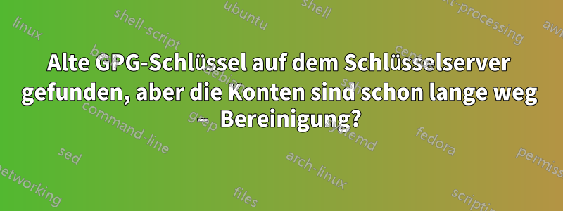 Alte GPG-Schlüssel auf dem Schlüsselserver gefunden, aber die Konten sind schon lange weg – Bereinigung?