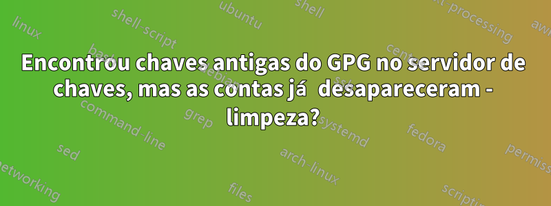 Encontrou chaves antigas do GPG no servidor de chaves, mas as contas já desapareceram - limpeza?