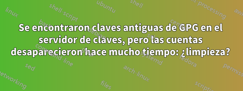 Se encontraron claves antiguas de GPG en el servidor de claves, pero las cuentas desaparecieron hace mucho tiempo: ¿limpieza?