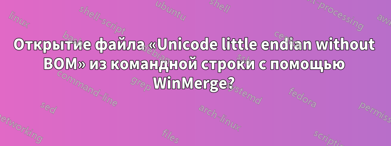 Открытие файла «Unicode little endian without BOM» из командной строки с помощью WinMerge?