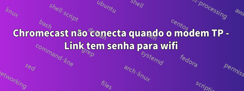 Chromecast não conecta quando o modem TP - Link tem senha para wifi