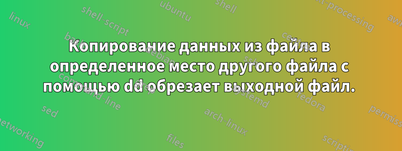 Копирование данных из файла в определенное место другого файла с помощью dd обрезает выходной файл.