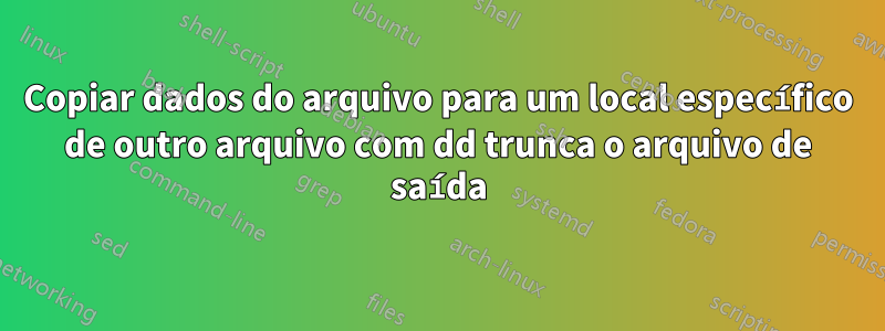 Copiar dados do arquivo para um local específico de outro arquivo com dd trunca o arquivo de saída