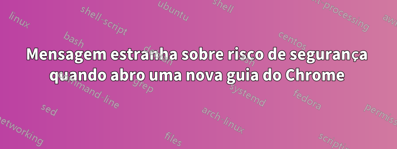 Mensagem estranha sobre risco de segurança quando abro uma nova guia do Chrome