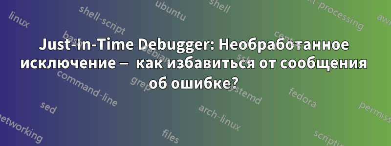 Just-In-Time Debugger: Необработанное исключение — как избавиться от сообщения об ошибке?