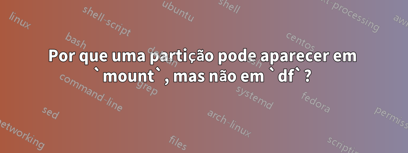 Por que uma partição pode aparecer em `mount`, mas não em `df`?