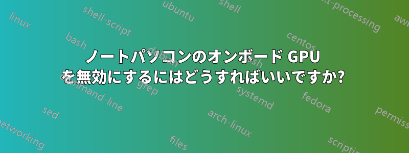 ノートパソコンのオンボード GPU を無効にするにはどうすればいいですか?