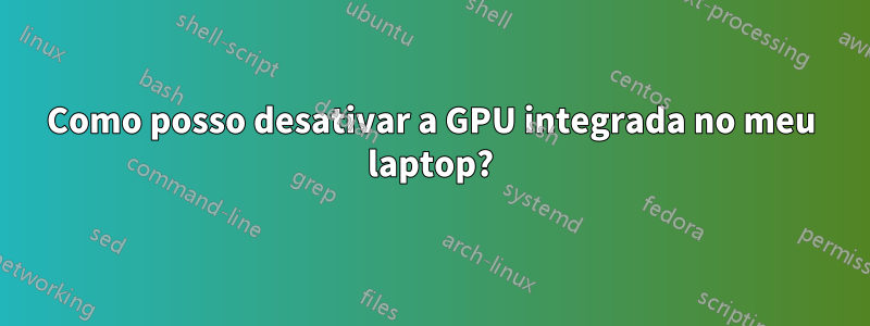 Como posso desativar a GPU integrada no meu laptop?