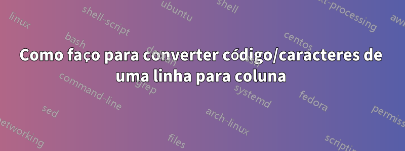 Como faço para converter código/caracteres de uma linha para coluna