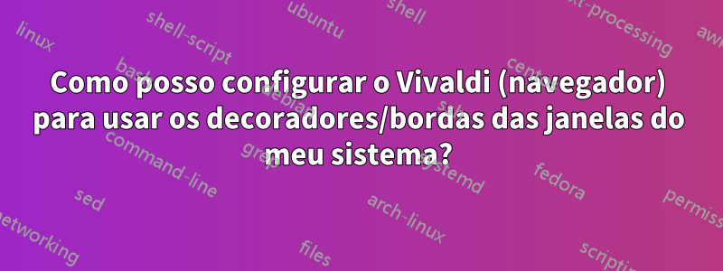 Como posso configurar o Vivaldi (navegador) para usar os decoradores/bordas das janelas do meu sistema?