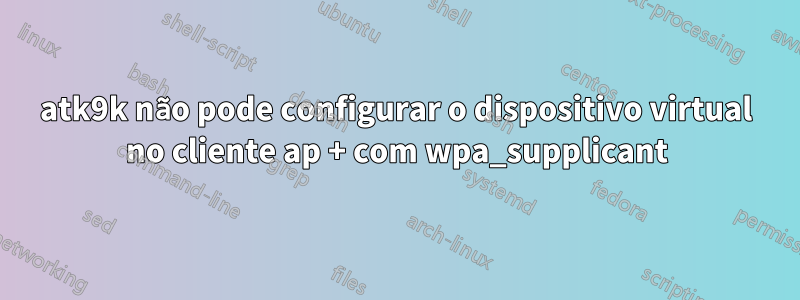 atk9k não pode configurar o dispositivo virtual no cliente ap + com wpa_supplicant