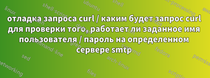 отладка запроса curl / каким будет запрос curl для проверки того, работает ли заданное имя пользователя / пароль на определенном сервере smtp