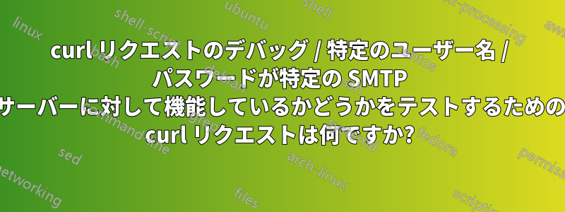 curl リクエストのデバッグ / 特定のユーザー名 / パスワードが特定の SMTP サーバーに対して機能しているかどうかをテストするための curl リクエストは何ですか?