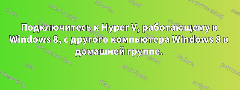 Подключитесь к Hyper V, работающему в Windows 8, с другого компьютера Windows 8 в домашней группе.